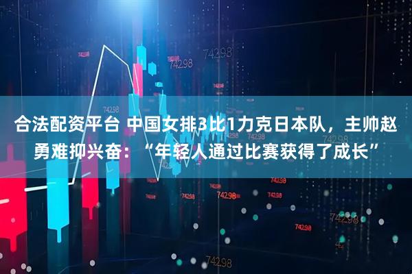 合法配资平台 中国女排3比1力克日本队，主帅赵勇难抑兴奋：“年轻人通过比赛获得了成长”