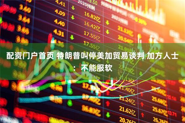 配资门户首页 特朗普叫停美加贸易谈判 加方人士：不能服软