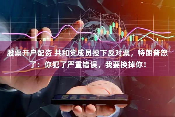 股票开户配资 共和党成员投下反对票，特朗普怒了：你犯了严重错误，我要换掉你！