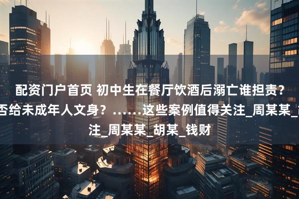 配资门户首页 初中生在餐厅饮酒后溺亡谁担责？美容店能否给未成年人文身？……这些案例值得关注_周某某_胡某_钱财