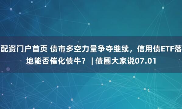 配资门户首页 债市多空力量争夺继续，信用债ETF落地能否催化债牛？ | 债圈大家说07.01