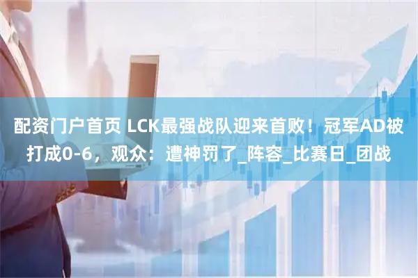配资门户首页 LCK最强战队迎来首败！冠军AD被打成0-6，观众：遭神罚了_阵容_比赛日_团战