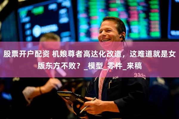 股票开户配资 机娘尊者高达化改造，这难道就是女版东方不败？_模型_零件_来稿