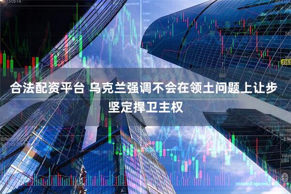 合法配资平台 乌克兰强调不会在领土问题上让步 坚定捍卫主权