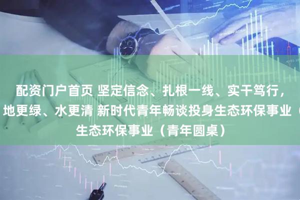 配资门户首页 坚定信念、扎根一线、实干笃行，让天更蓝、地更绿、水更清 新时代青年畅谈投身生态环保事业（青年圆桌）