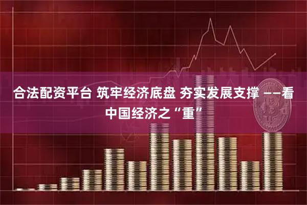 合法配资平台 筑牢经济底盘 夯实发展支撑 ——看中国经济之“重”