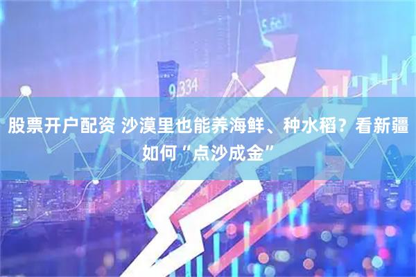 股票开户配资 沙漠里也能养海鲜、种水稻？看新疆如何“点沙成金”