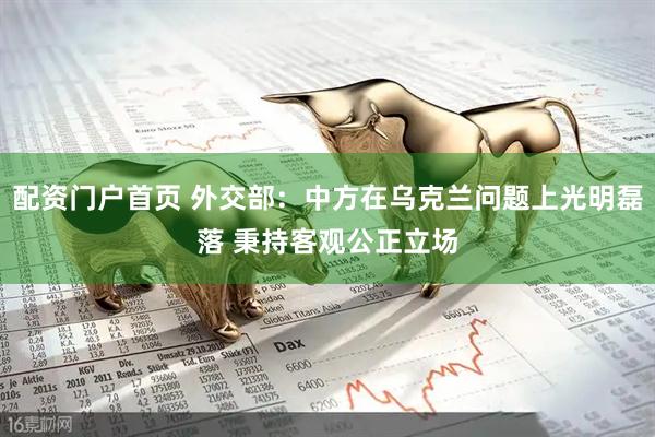 配资门户首页 外交部：中方在乌克兰问题上光明磊落 秉持客观公正立场