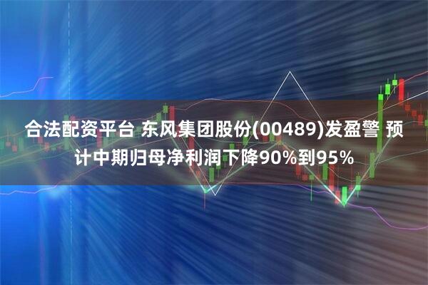 合法配资平台 东风集团股份(00489)发盈警 预计中期归母净利润下降90%到95%