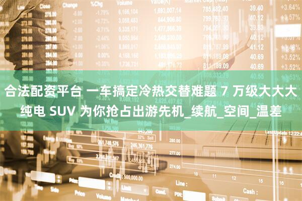 合法配资平台 一车搞定冷热交替难题 7 万级大大大纯电 SUV 为你抢占出游先机_续航_空间_温差