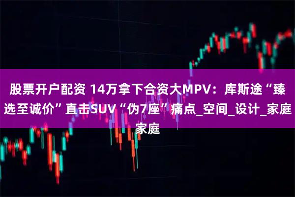 股票开户配资 14万拿下合资大MPV：库斯途“臻选至诚价”直击SUV“伪7座”痛点_空间_设计_家庭