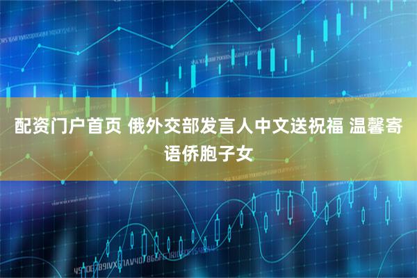配资门户首页 俄外交部发言人中文送祝福 温馨寄语侨胞子女