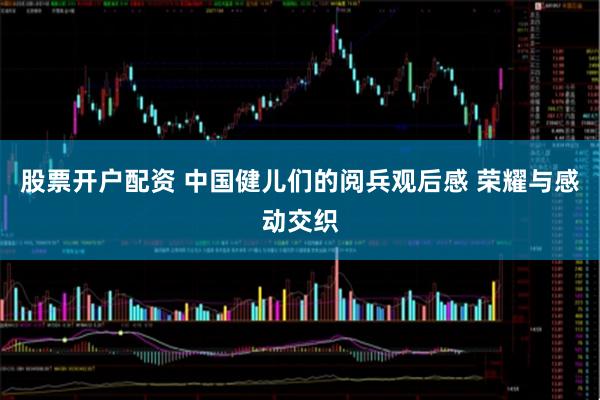 股票开户配资 中国健儿们的阅兵观后感 荣耀与感动交织