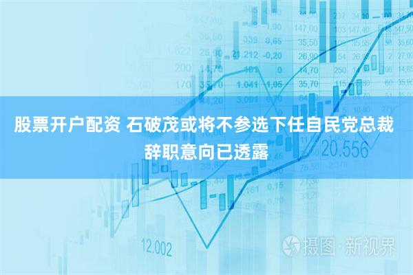 股票开户配资 石破茂或将不参选下任自民党总裁 辞职意向已透露
