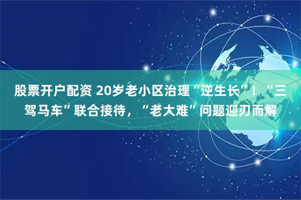 股票开户配资 20岁老小区治理“逆生长”！“三驾马车”联合接待，“老大难”问题迎刃而解