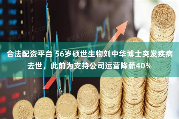 合法配资平台 56岁硕世生物刘中华博士突发疾病去世，此前为支持公司运营降薪40%