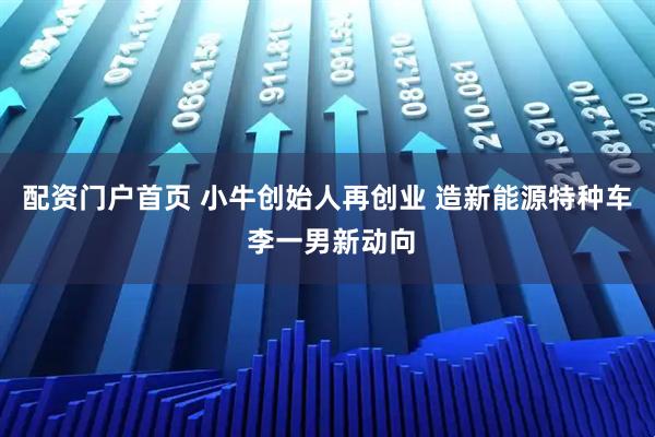 配资门户首页 小牛创始人再创业 造新能源特种车 李一男新动向