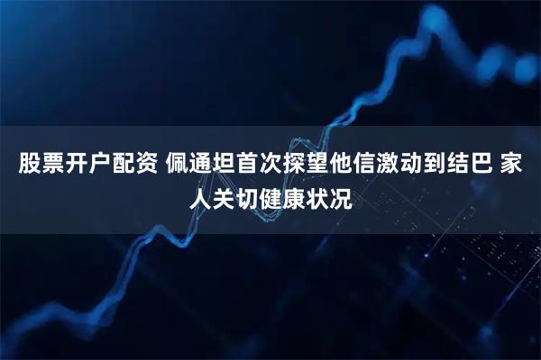 股票开户配资 佩通坦首次探望他信激动到结巴 家人关切健康状况