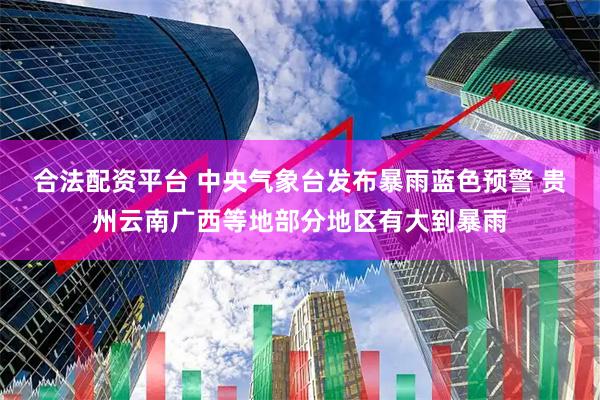 合法配资平台 中央气象台发布暴雨蓝色预警 贵州云南广西等地部分地区有大到暴雨