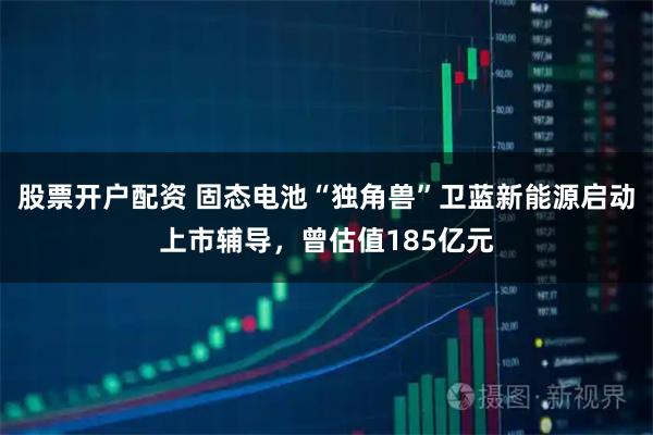 股票开户配资 固态电池“独角兽”卫蓝新能源启动上市辅导,曾估值185亿元