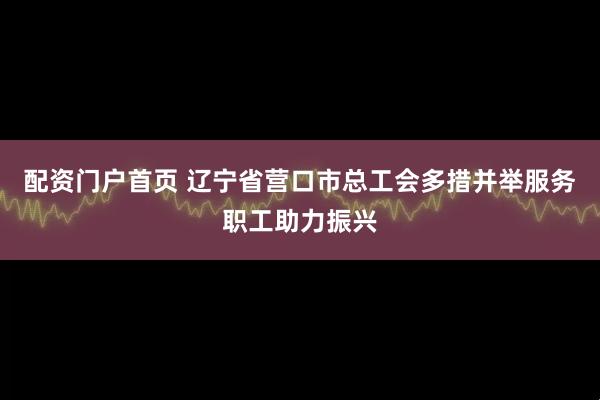 配资门户首页 辽宁省营口市总工会多措并举服务职工助力振兴