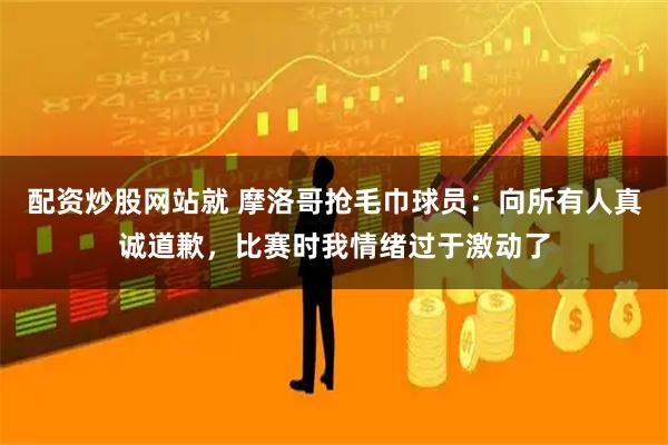 配资炒股网站就 摩洛哥抢毛巾球员：向所有人真诚道歉，比赛时我情绪过于激动了